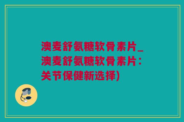 澳麦舒氨糖软骨素片_澳麦舒氨糖软骨素片：关节保健新选择)