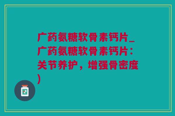 广药氨糖软骨素钙片_广药氨糖软骨素钙片：关节养护，增强骨密度)
