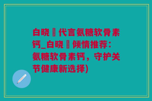 白晓玥代言氨糖软骨素钙_白晓玥倾情推荐：氨糖软骨素钙，守护关节健康新选择)