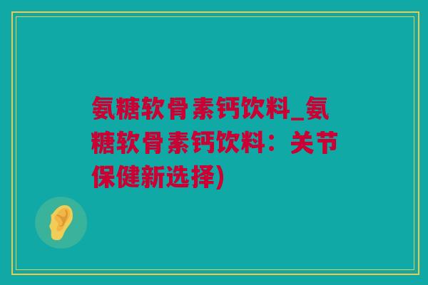 氨糖软骨素钙饮料_氨糖软骨素钙饮料：关节保健新选择)