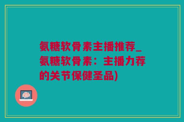 氨糖软骨素主播推荐_氨糖软骨素：主播力荐的关节保健圣品)