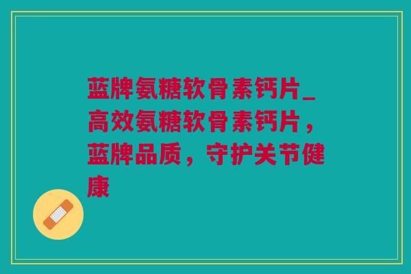 蓝牌氨糖软骨素钙片_高效氨糖软骨素钙片，蓝牌品质，守护关节健康