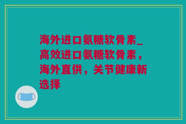 海外进口氨糖软骨素_高效进口氨糖软骨素，海外直供，关节健康新选择