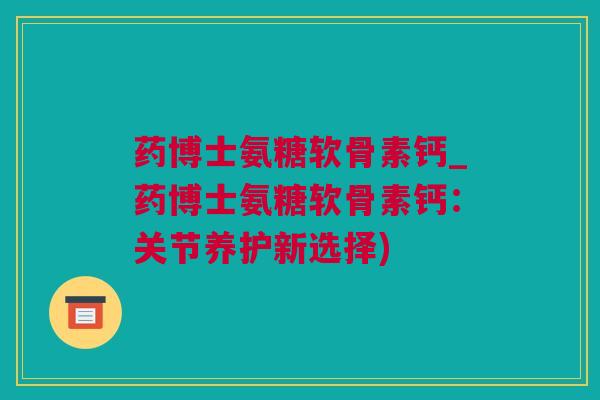药博士氨糖软骨素钙_药博士氨糖软骨素钙：关节养护新选择)