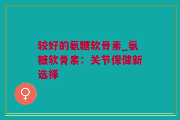 较好的氨糖软骨素_氨糖软骨素：关节保健新选择