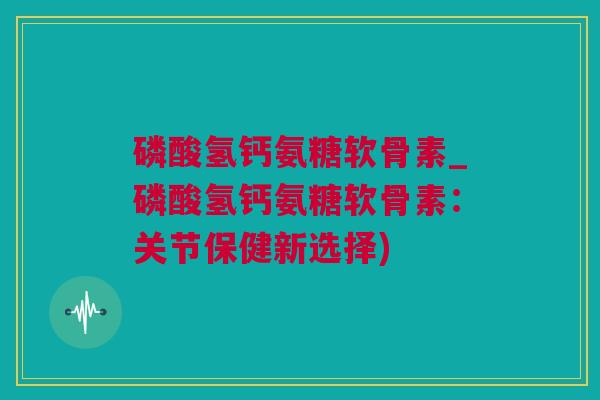 磷酸氢钙氨糖软骨素_磷酸氢钙氨糖软骨素：关节保健新选择)