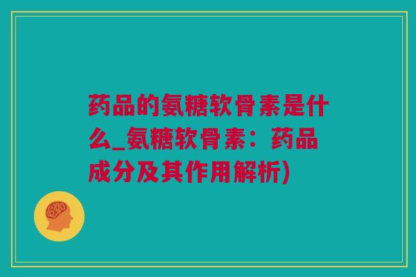 药品的氨糖软骨素是什么_氨糖软骨素：药品成分及其作用解析)