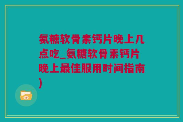 氨糖软骨素钙片晚上几点吃_氨糖软骨素钙片晚上最佳服用时间指南)