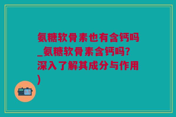 氨糖软骨素也有含钙吗_氨糖软骨素含钙吗？深入了解其成分与作用)