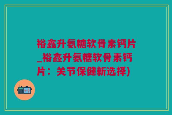 裕鑫升氨糖软骨素钙片_裕鑫升氨糖软骨素钙片：关节保健新选择)