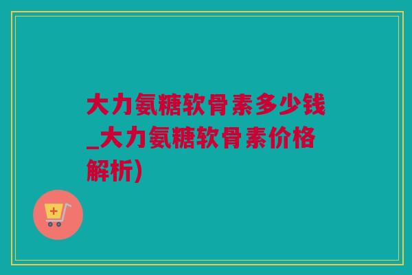 大力氨糖软骨素多少钱_大力氨糖软骨素价格解析)