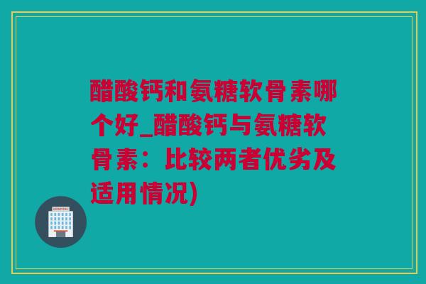 醋酸钙和氨糖软骨素哪个好_醋酸钙与氨糖软骨素：比较两者优劣及适用情况)