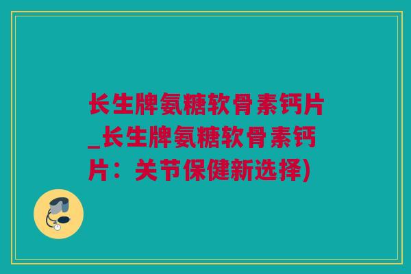 长生牌氨糖软骨素钙片_长生牌氨糖软骨素钙片：关节保健新选择)