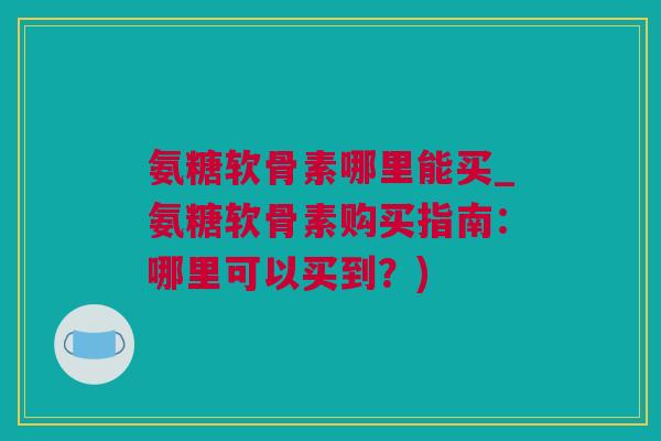 氨糖软骨素哪里能买_氨糖软骨素购买指南：哪里可以买到？)