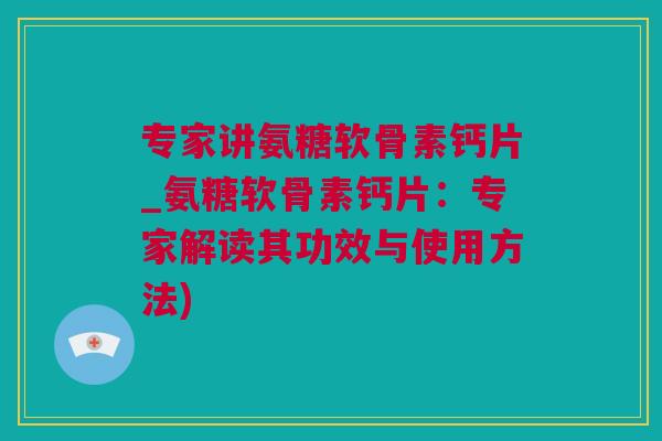 专家讲氨糖软骨素钙片_氨糖软骨素钙片：专家解读其功效与使用方法)