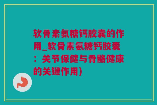 软骨素氨糖钙胶囊的作用_软骨素氨糖钙胶囊：关节保健与骨骼健康的关键作用)