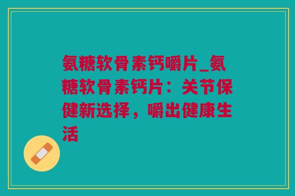 氨糖软骨素钙嚼片_氨糖软骨素钙片：关节保健新选择，嚼出健康生活