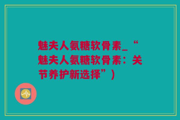 魅夫人氨糖软骨素_“魅夫人氨糖软骨素：关节养护新选择”)