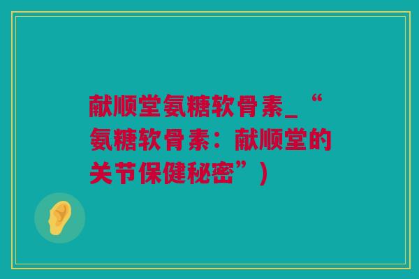 献顺堂氨糖软骨素_“氨糖软骨素：献顺堂的关节保健秘密”)
