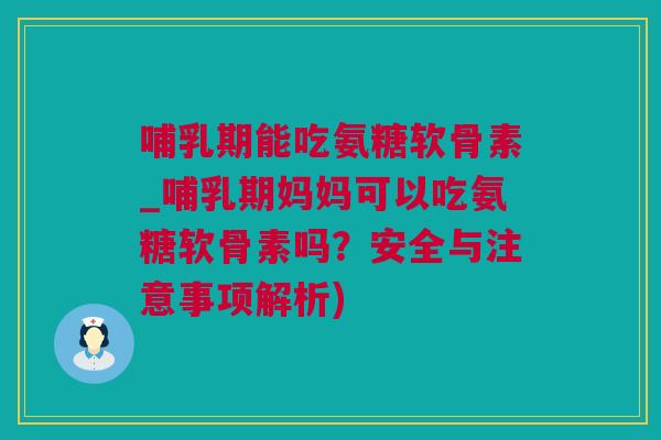 哺乳期能吃氨糖软骨素_哺乳期妈妈可以吃氨糖软骨素吗？安全与注意事项解析)