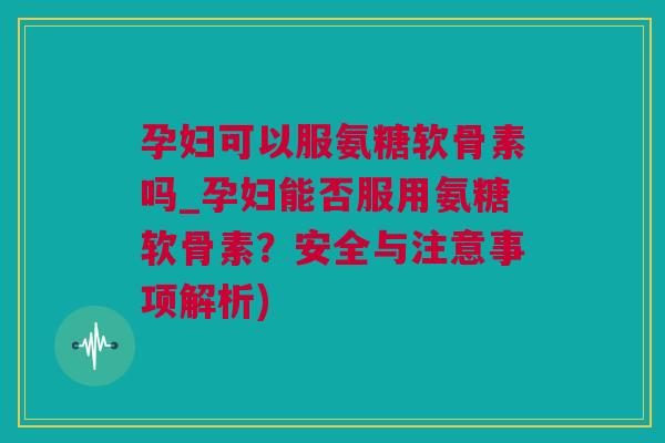 孕妇可以服氨糖软骨素吗_孕妇能否服用氨糖软骨素？安全与注意事项解析)