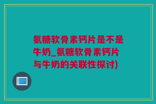氨糖软骨素钙片是不是牛奶_氨糖软骨素钙片与牛奶的关联性探讨)