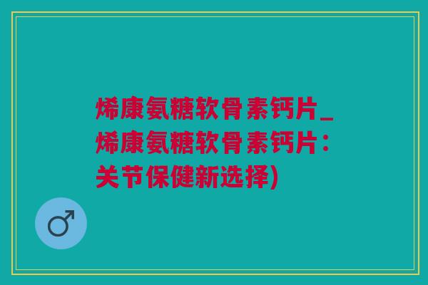 烯康氨糖软骨素钙片_烯康氨糖软骨素钙片：关节保健新选择)