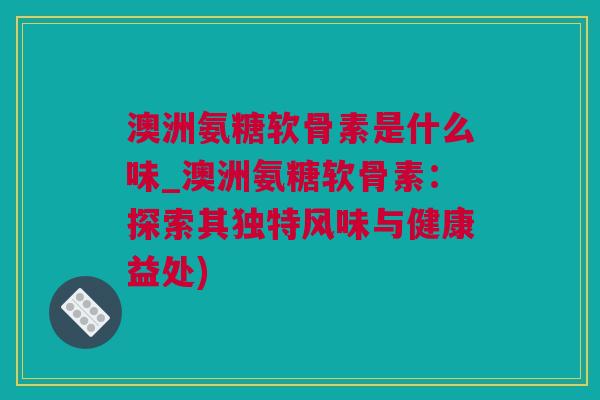 澳洲氨糖软骨素是什么味_澳洲氨糖软骨素：探索其独特风味与健康益处)
