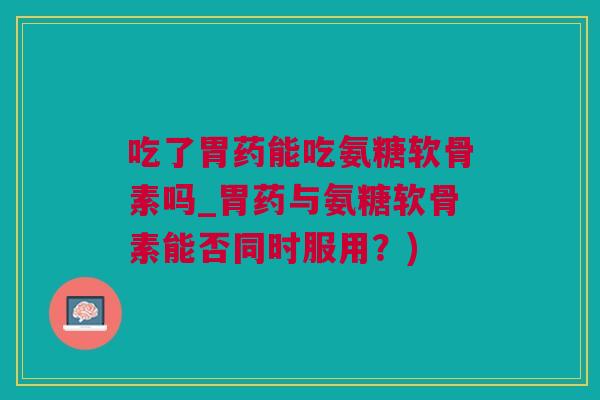 吃了胃药能吃氨糖软骨素吗_胃药与氨糖软骨素能否同时服用？)