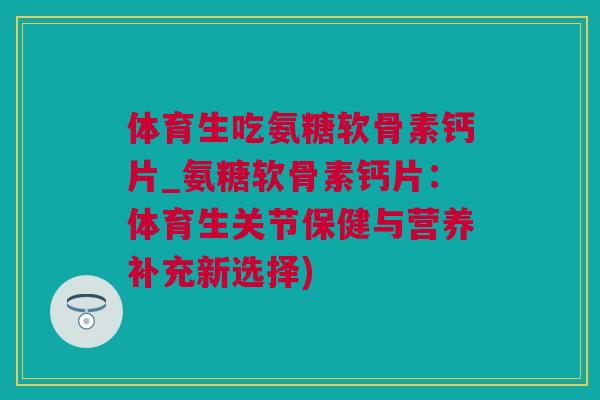 体育生吃氨糖软骨素钙片_氨糖软骨素钙片：体育生关节保健与营养补充新选择)