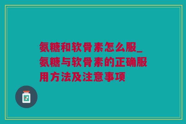 氨糖和软骨素怎么服_氨糖与软骨素的正确服用方法及注意事项