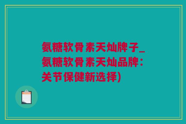 氨糖软骨素天灿牌子_氨糖软骨素天灿品牌：关节保健新选择)