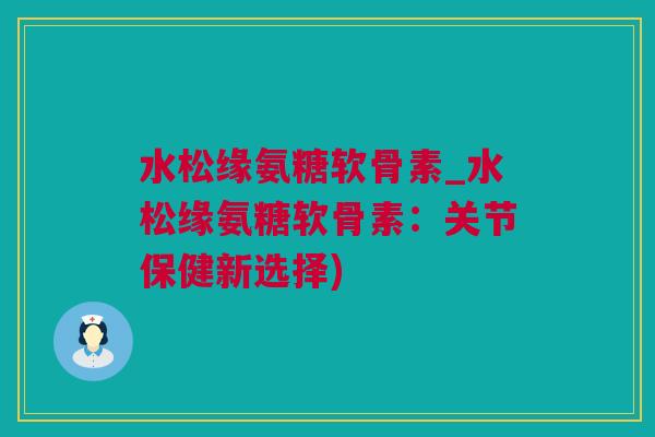 水松缘氨糖软骨素_水松缘氨糖软骨素：关节保健新选择)