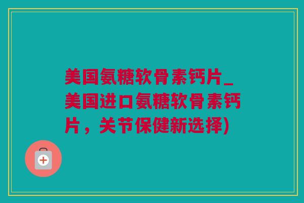美国氨糖软骨素钙片_美国进口氨糖软骨素钙片，关节保健新选择)