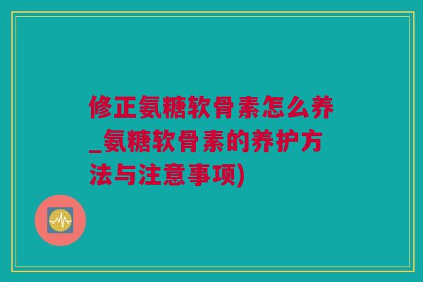 修正氨糖软骨素怎么养_氨糖软骨素的养护方法与注意事项)