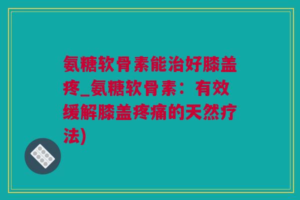 氨糖软骨素能治好膝盖疼_氨糖软骨素：有效缓解膝盖疼痛的天然疗法)