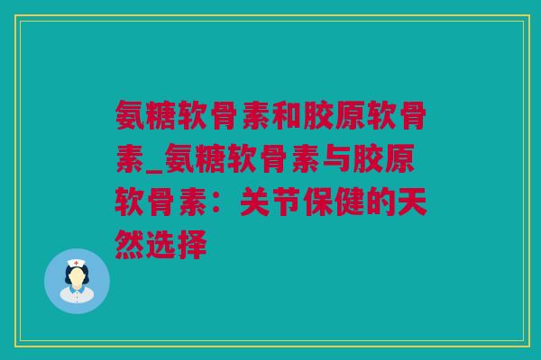 氨糖软骨素和胶原软骨素_氨糖软骨素与胶原软骨素：关节保健的天然选择
