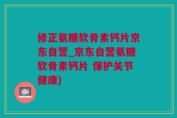 修正氨糖软骨素钙片京东自营_京东自营氨糖软骨素钙片 保护关节健康)