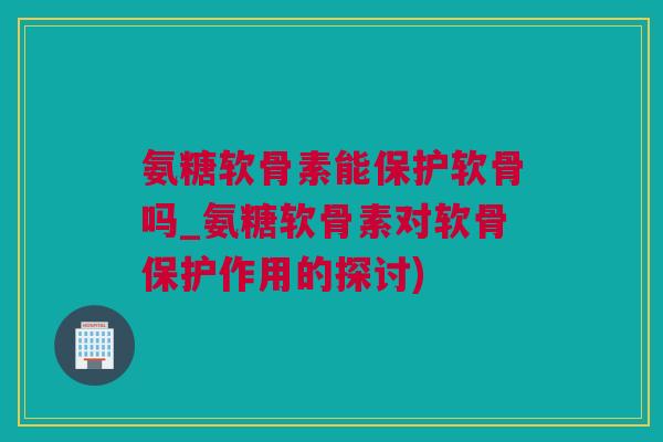 氨糖软骨素能保护软骨吗_氨糖软骨素对软骨保护作用的探讨)