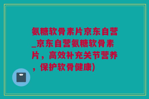 氨糖软骨素片京东自营_京东自营氨糖软骨素片，高效补充关节营养，保护软骨健康)