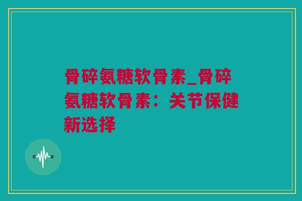 骨碎氨糖软骨素_骨碎氨糖软骨素：关节保健新选择