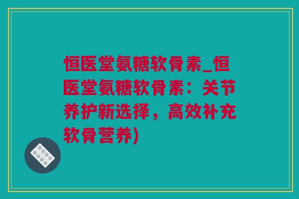 恒医堂氨糖软骨素_恒医堂氨糖软骨素：关节养护新选择，高效补充软骨营养)