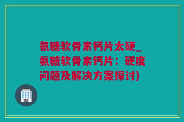 氨糖软骨素钙片太硬_氨糖软骨素钙片：硬度问题及解决方案探讨)