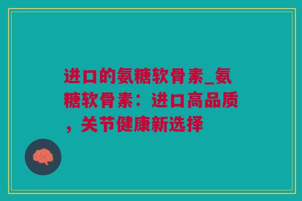 进口的氨糖软骨素_氨糖软骨素：进口高品质，关节健康新选择