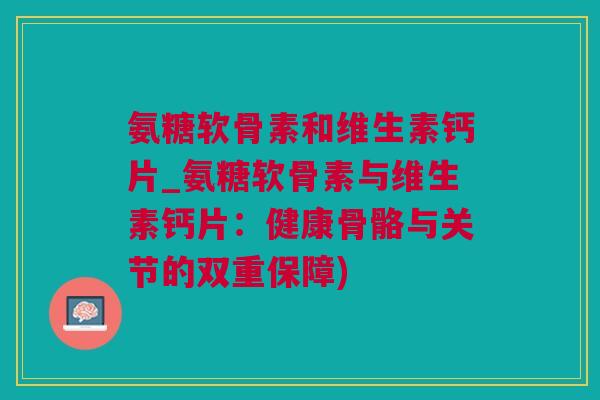 氨糖软骨素和维生素钙片_氨糖软骨素与维生素钙片：健康骨骼与关节的双重保障)