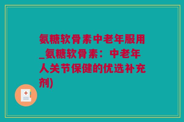 氨糖软骨素中老年服用_氨糖软骨素：中老年人关节保健的优选补充剂)