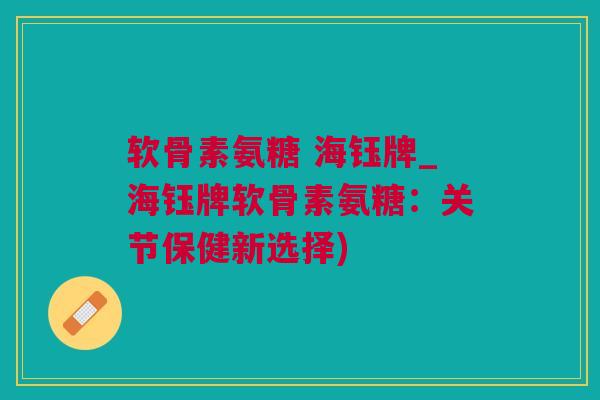 软骨素氨糖 海钰牌_海钰牌软骨素氨糖：关节保健新选择)