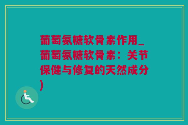 葡萄氨糖软骨素作用_葡萄氨糖软骨素：关节保健与修复的天然成分)