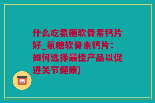什么吃氨糖软骨素钙片好_氨糖软骨素钙片：如何选择最佳产品以促进关节健康)