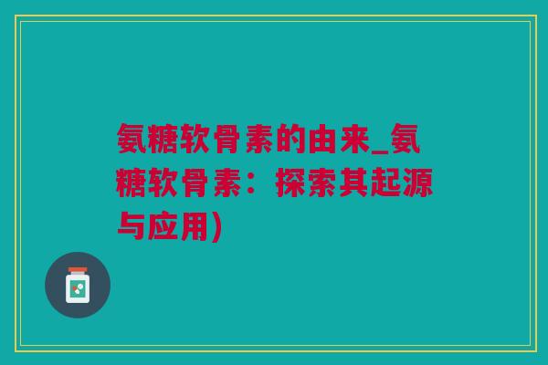 氨糖软骨素的由来_氨糖软骨素：探索其起源与应用)
